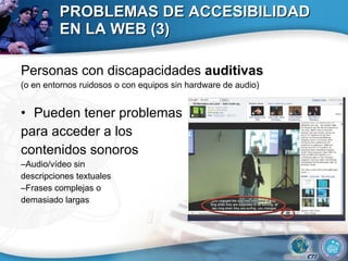PROBLEMAS DE ACCESIBILIDAD EN LA WEB (3) Personas con discapacidades  auditivas (o en entornos ruidosos o con equipos sin hardware de audio) Pueden tener problemas  para acceder a los  contenidos sonoros – Audio/vídeo sin  descripciones textuales – Frases complejas o  demasiado largas 