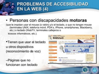 PROBLEMAS DE ACCESIBILIDAD EN LA WEB (4) Personas con discapacidades  motoras (que le impidan usar el mouse (o ratón) y/o el teclado, o que no tengan mouse (terminales UNIX, telefonía móvil, PDA’s, iPhone, smartphones, Blackberry, etc.) o teclado (WebTV, terminales callejeros o kioscos informáticos, etc.). • Tienen que usar el teclado  u otros dispositivos  (reconocimiento de voz) – Páginas que no  funcionan con teclado 