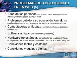 PROBLEMAS DE ACCESIBILIDAD EN LA WEB (5) Edad de las personas   -no poseen todas sus capacidades (físicas y/o mentales) en su mejor nivel Problemas debido a su educación formal,   con analfabetismo, o con pocos años de formación, o hablen otro idioma  Computadoras antiguas , poca memoria RAM, procesador antiguo, etc. Software antiguo   (o Software muy moderno ) Hardware no estándar ,  como teléfonos celulares, iPhone, smartphones, terminales Braille, terminales UNIX, PDA’s, Blackberry, etc.  Conexiones lentas y costosas. Conexiones y equipos ajenos . 