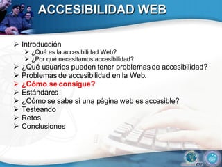 ACCESIBILIDAD WEB Introducción ¿Qué es la accesibilidad Web? ¿Por qué necesitamos accesibilidad? ¿Qué usuarios pueden tener problemas de accesibilidad?  Problemas de accesibilidad en la Web. ¿Cómo se consigue? Estándares ¿Cómo se sabe si una página web es accesible? Testeando Retos Conclusiones 