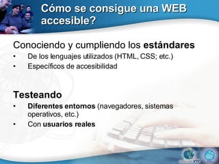 Cómo se consigue una WEB accesible? Conociendo y cumpliendo los  estándares De los lenguajes utilizados (HTML, CSS; etc.) Específicos de accesibilidad Testeando Diferentes entornos  (navegadores, sistemas operativos, etc.) Con  usuarios reales 
