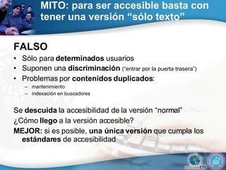 MITO: para ser accesible basta con tener una versión “sólo texto” FALSO Sólo para  determinados  usuarios Suponen una  discriminación  (“entrar por la puerta trasera”) Problemas por  contenidos duplicados : mantenimiento indexación en buscadores Se  descuida  la accesibilidad de la versión “normal” ¿Cómo  llego  a la versión accesible? MEJOR:  si es posible,  una única versión  que cumpla los  estándares  de accesibilidad 