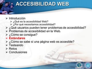 ACCESIBILIDAD WEB Introducción ¿Qué es la accesibilidad Web? ¿Por qué necesitamos accesibilidad? ¿Qué usuarios pueden tener problemas de accesibilidad?  Problemas de accesibilidad en la Web. ¿Cómo se consigue? Estándares ¿Cómo se sabe si una página web es accesible? Testeando Retos Conclusiones 