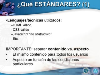 ¿Qué ESTÁNDARES? (1) • Lenguajes/técnicas  utilizados: – HTML válido – CSS válido – JavaScript “no obstructivo” – Etc. IMPORTANTE: separar  contenido vs. aspecto El mismo contenido para todos los usuarios Aspecto en función de las condiciones particulares 