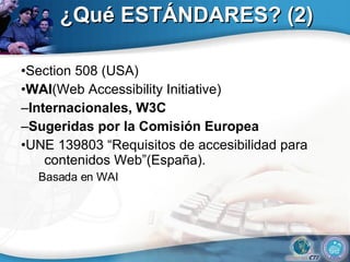¿Qué ESTÁNDARES? (2) • Section 508 (USA) • WAI (Web Accessibility Initiative) – Internacionales, W3C – Sugeridas por la Comisión Europea • UNE 139803 “Requisitos de accesibilidad para contenidos Web”(España).  Basada en WAI 