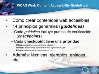 WCAG (Web Content Accessibility Guidelines) Cómo crear contenidos web accesibles 14 principios generales ( guidelines ) –  Cada  guideline  incluye puntos de verificación ( checkpoints ) –  Cada  checkpoint  tiene una  prioridad : 1.Debe  satisfacerse; requerimientos básicos (14) 2.Debería  satisfacerse; eliminar barreras significativas (30) 3.Puede  satisfacerse; acceso mejorado (19) Además: técnicas, ejemplos, enlaces, etc. 