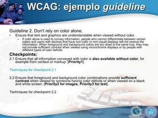 WCAG: ejemplo  guideline Guideline 2. Don't rely on color alone. Ensure that text and graphics are understandable when viewed without color. If color alone is used to convey information, people who cannot differentiate between certain colors and users with devices that have non-color or non-visual displays will not receive the information. When foreground and background colors are too close to the same hue, they may not provide sufficient contrast when viewed using monochrome displays or by people with different types of color deficits. Checkpoints: 2.1 Ensure that all information conveyed with color is  also available without color , for example from context or markup. [ Priority1 ] Techniques for checkpoint 2.1 2.2 Ensure that foreground and background color combinations provide  sufficient contrast  when viewed by someone having color deficits or when viewed on a black and white screen. [ Priority2 for images, Priority3 for text ]. Techniques for checkpoint 2.2  