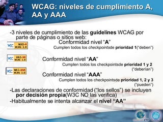 WCAG: niveles de cumplimiento A, AA y AAA -3 niveles de cumplimiento de las  guidelines  WCAG por parte de páginas o sitios web:  Conformidad nivel “ A ” Cumplen todos los  checkpoints de  prioridad 1 (“deben”) Conformidad nivel “ AA ” Cumplen todos los checkpointsde  prioridad 1 y 2  (“deberían”) Conformidad nivel “ AAA ” Cumplen todos los checkpointsde  prioridad 1, 2 y 3 (“pueden”) -Las declaraciones de conformidad (“los sellos”) se incluyen  por decisión propia (W3C NO las verifica) -Habitualmente se intenta alcanzar el  nivel “AA” 