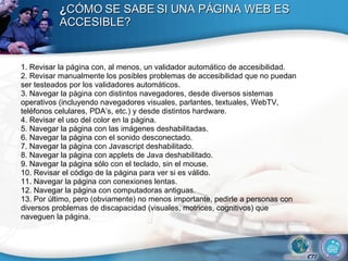 ¿ CÓMO SE SABE SI UNA PÁGINA WEB ES ACCESIBLE? 1.  Revisar la página con, al menos, un validador automático de accesibilidad. 2. Revisar manualmente los posibles problemas de accesibilidad que no puedan ser testeados por los validadores automáticos. 3. Navegar la página con distintos navegadores, desde diversos sistemas operativos (incluyendo navegadores visuales, parlantes, textuales, WebTV, teléfonos celulares, PDA’s, etc.) y desde distintos hardware. 4. Revisar el uso del color en la página. 5. Navegar la página con las imágenes deshabilitadas. 6. Navegar la página con el sonido desconectado. 7. Navegar la página con Javascript deshabilitado. 8. Navegar la página con applets de Java deshabilitado. 9. Navegar la página sólo con el teclado, sin el mouse. 10. Revisar el código de la página para ver si es válido. 11. Navegar la página con conexiones lentas. 12. Navegar la página con computadoras antiguas. 13. Por último, pero (obviamente) no menos importante, pedirle a personas con diversos problemas de discapacidad (visuales, motrices, cognitivos) que naveguen la página. 