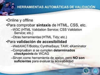 HERRAMIENTAS AUTOMÁTICAS DE VALIDACIÓN • Online y offline • Para comprobar  sintaxis  de HTML, CSS, etc. – W3C (HTML Validation Service; CSS Validation Service; etc.) – Otras herramientas (HTML Tidy; etc.) • Para  validación de accesibilidad – WebXACT/Bobby; CynthiaSays; TAW; eXaminator – Comprueban si se cumplen  determinados  checkpoints  de WCAG – Sirven como herramienta de apoyo, pero  NO son suficientes  para evaluar la accesibilidad 