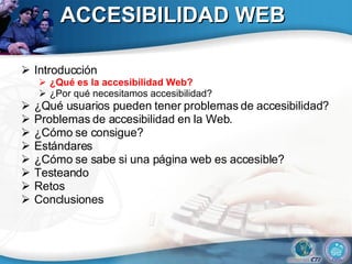 ACCESIBILIDAD WEB Introducción ¿Qué es la accesibilidad Web? ¿Por qué necesitamos accesibilidad? ¿Qué usuarios pueden tener problemas de accesibilidad?  Problemas de accesibilidad en la Web. ¿Cómo se consigue? Estándares ¿Cómo se sabe si una página web es accesible? Testeando Retos Conclusiones 