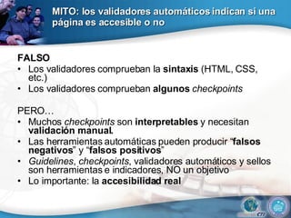 MITO: los validadores automáticos indican si una página es accesible o no FALSO Los validadores comprueban la  sintaxis  (HTML, CSS, etc.) Los validadores comprueban  algunos  checkpoints PERO… Muchos  checkpoints  son  interpretables  y necesitan  validación manual. Las herramientas automáticas pueden producir “ falsos negativos ” y “ falsos positivos ” Guidelines ,  checkpoints , validadores automáticos y sellos son herramientas e indicadores, NO un objetivo Lo importante: la  accesibilidad real 