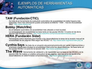 EJEMPLOS DE HERRAMIENTAS AUTOMATICAS TAW (Fundación CTIC). Se trata de la herramienta de evaluación automática de accesibilidad de habla hispana más extendida. Para más información puede consultarse el ANEXO “ TAW – Test de Accesibilidad Web ”.  http:// www.tawdis.net Bobby (Watchfire)  Es el validador automático de accesibilidad más utilizado a nivel mundial.  La comprobación de accesibilidad se basa tanto en las pautas WCAG 1.0 como en las de la sección 508 (Estados Unidos).  http://www.watchfire.com/products/webxm/bobby.aspx HERA (Fundación Sidar)   Herramienta online diseñada para facilitar a los desarrolladores la tarea de la revisión manual de accesibilidad de las páginas Web según las WCAG 1.0.  http://www.sidar.org/hera/index.php.es Cynthia Says :  Se trata de un proyecto educacional promovido por varias organizaciones y empresas creado para divulgar la accesibilidad Web entre los desarrolladores. Se basa tanto en las pautas WCAG 1.0 como en la sección 508.  http://www.cynthiasays.com/ The Wave : Herramienta de validación y de reparación que se basa en las WCAG y en la sección 508. No realiza un análisis exhaustivo de las páginas, sino que sirve de ayuda a los desarrolladores en determinadas comprobaciones.  http://www.wave.webaim.org/ 