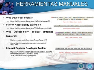 HERRAMIENTAS MANUALES Web Developer Toolbar  https://addons.mozilla.org/en-US/firefox/addon/60 Firefox Accessibility Extension https://addons.mozilla.org/es-ES/firefox/addon/1891  Web Accessibility Toolbar (Internet Explorer)   http://www.visionaustralia.org.au/info.aspx?page=614  Opera: http://www.paciellogroup.com/resources/wat-about.html  Internet Explorer Developer Toolbar http://www.microsoft.com/downloads/details.aspx?familyid=e59c3964-672d-4511-bb3e-2d5e1db91038&displaylang=en  