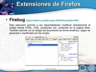 Extensiones de Firefox Firebug  https://addons.mozilla.org/es-ES/firefox/addon/1843 Esta extensión permite a los desarrolladores modificar directamente el código fuente HTML, CSS, JavaScript, etc. contenido en la página Web. También permite ver el código del documento de forma dinámica, según es generado o modificado por los scripts.  