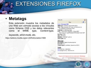 EXTENSIONES FIREFOX Metatags  Esta extensión muestra los metadatos de una Web con cómodo acceso a los vínculos como ficheros CSS y los datos relevantes como el MIME  type ,  Content-type ,  keywords ,  strict-mode , etc.   https://addons.mozilla.org/en-US/firefox/addon/1668  