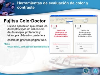 Herramientas de evaluación de color y contraste  Fujitsu ColorDoctor  Es una aplicación que emula los diferentes tipos de daltonismo: deuteranopia, protanopia y tritanopia. Además convierte a escala de grises la página Web.   http:// www.fujitsu.com/global/accessibility/assistance/cd /  