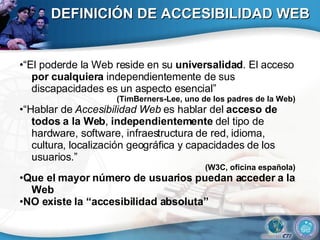 DEFINICIÓN DE ACCESIBILIDAD WEB •“ El poderde la Web reside en su  universalidad . El acceso  por cualquiera  independientemente de sus discapacidades es un aspecto esencial” (TimBerners-Lee, uno de los padres de la Web) •“ Hablar de  Accesibilidad Web  es hablar del  acceso de todos a la Web ,  independientemente  del tipo de hardware, software, infraestructura de red, idioma, cultura, localización geográfica y capacidades de los usuarios.” (W3C, oficina española) • Que el mayor número de usuarios puedan acceder a la Web • NO existe la “accesibilidad absoluta” 