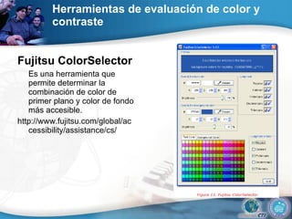 Herramientas de evaluación de color y contraste  Fujitsu ColorSelector   Es una herramienta que permite determinar la combinación de color de primer plano y color de fondo más accesible.  http://www.fujitsu.com/global/accessibility/assistance/cs/  