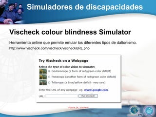 Simuladores de discapacidades   Vischeck colour blindness Simulator  Herramienta online que permite emular los diferentes tipos de daltonismo.   http://www.vischeck.com/vischeck/vischeckURL.php  