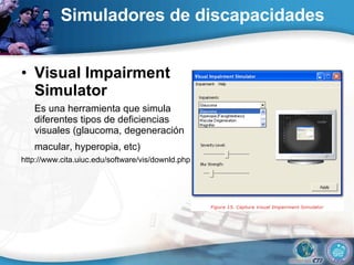 Simuladores de discapacidades Visual Impairment Simulator  Es una herramienta que simula diferentes tipos de deficiencias visuales (glaucoma, degeneración macular, hyperopia, etc)   http://www.cita.uiuc.edu/software/vis/downld.php  