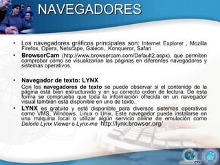 NAVEGADORES Los navegadores gráficos principales son:  Internet Explorer , Mozilla Firefox, Opera, Netscape, Galeon,  Konqueror, Safari  BrowserCam  (http://www.browsercam.com/Default2.aspx), que permiten comprobar cómo se visualizarían las páginas en diferentes navegadores y sistemas operativos.  Navegador de texto: LYNX  Con los  navegadores de texto  se puede observar si el contenido de la página está bien estructurado y en su correcto orden de lectura. De esta forma se comprueba que toda la información ofrecida en un navegador visual también está disponible en uno de texto.  LYNX  es gratuito y está disponible para diversos sistemas operativos como VMS, Windows, Linux o Unix. Este navegador puede instalarse en una máquina local o utilizar algún servicio online de emulación como  Delorie Lynx Viewer  o  Lynx-me   http://lynx.browser.org/  