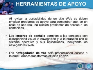 HERRAMIENTAS DE APOYO  Al revisar la accesibilidad de un sitio Web se deben emplear productos de apoyo para comprobar que, en un caso de uso real, no existen problemas de acceso a los contenidos.  Los  lectores de pantalla  permiten a las personas con discapacidad visual la navegación y la interacción con el sistema operativo y sus aplicaciones, incluyendo los navegadores Web.  Los  navegadores de voz  sólo proporcionan acceso a Internet. Ambos transforman el texto en voz.  