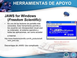 HERRAMIENTAS DE APOYO JAWS for Windows ( Freedom Scientific ):  Es uno de los lectores de pantalla más conocidos. Esta herramienta permite a los usuarios con discapacidad visual usar su ordenador, el sistema operativo y todas las aplicaciones, así como acceder a Internet.   http://www.freedomscientific.com/fs_products/software_jaws.asp  Desventajas de JAWS: Uso complicado 