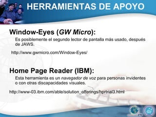 HERRAMIENTAS DE APOYO Window-Eyes ( GW Micro ):  Es posiblemente el segundo lector de pantalla más usado, después de JAWS.  http://www.gwmicro.com/Window-Eyes/  Home Page Reader (IBM):  Esta herramienta es un  navegador de voz  para personas invidentes o con otras discapacidades visuales.  http://www-03.ibm.com/able/solution_offerings/hprtrial3.html   