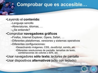 Comprobar que es accesible… • Leyendo el  contenido : – Lenguaje sencillo – Abreviaturas, idiomas, … – ¿Se entiende? • Comprobar  navegadores gráficos – Firefox, Internet Explorer, Opera, Safari, … – Diferentes plataformas, versiones y sistemas operativos – Diferentes configuraciones: • Desactivando imágenes, CSS, JavaScript, sonido, etc. • Diferentes resoluciones de pantalla, tamaños de texto, combinaciones de colores o B/N, etc. • Usar navegadores  sólo texto ; lectores de pantalla • Usar dispositivos  alternativos  (sólo con teclado) 