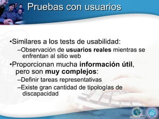 Pruebas con usuarios • Similares a los tests de usabilidad: – Observación de  usuarios reales  mientras se enfrentan al sitio web • Proporcionan mucha  información útil , pero son  muy complejos : – Definir tareas representativas – Existe gran cantidad de tipologías de discapacidad 