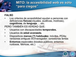 MITO: la accesibilidad web es sólo “para ciegos” FALSO Los criterios de accesibilidad ayudan a personas con deficiencias  físicas (visuales, auditivas, motrices),  cognitivas , de  lenguaje , …etc. PERO TAMBIÉN ES VERDAD QUE: Usuarios con discapacidades  temporales. •  Usuarios de  edad avanzada. Dispositivos  menos (?) habituales : móviles, PDAs; versiones antiguas SO/navegador; conexiones lentas Entornos  especiales (kioskos públicos; entornos ruidosos, fábricas, etc.) 