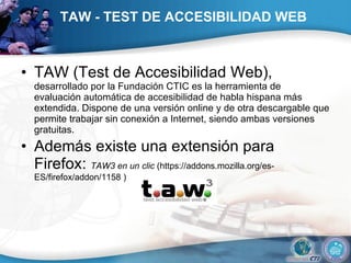 TAW - TEST DE ACCESIBILIDAD WEB   TAW (Test de Accesibilidad Web),  desarrollado por la Fundación CTIC es la herramienta de evaluación automática de accesibilidad de habla hispana más extendida. Dispone de una versión online y de otra descargable que permite trabajar sin conexión a Internet, siendo ambas versiones gratuitas.  Además existe una extensión para Firefox:  TAW3 en un clic  (https://addons.mozilla.org/es-ES/firefox/addon/1158 )  