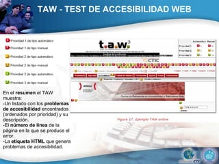 TAW - TEST DE ACCESIBILIDAD WEB En el  resumen  el TAW muestra:  -Un listado con los  problemas de accesibilidad  encontrados (ordenados por prioridad) y su descripción.  -El  número de línea  de la página en la que se produce el error.  -La  etiqueta HTML  que genera problemas de accesibilidad.  
