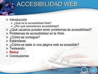ACCESIBILIDAD WEB Introducción ¿Qué es la accesibilidad Web? ¿Por qué necesitamos accesibilidad? ¿Qué usuarios pueden tener problemas de accesibilidad?  Problemas de accesibilidad en la Web. ¿Cómo se consigue? Estándares ¿Cómo se sabe si una página web es accesible? Testeando Retos Conclusiones 
