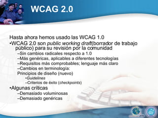 WCAG 2.0 Hasta ahora hemos usado las WCAG 1.0 • WCAG 2.0 son  public working draft (borrador de trabajo público) para su revisión por la comunidad – Sin cambios radicales respecto a 1.0 – Más genéricas, aplicables a diferentes tecnologías  – Requisitos más comprobables; lenguaje más claro – Cambios en terminología: Principios de diseño (nuevo) • Guidelines – Criterios de éxito ( checkpoints ) • Algunas críticas – Demasiado voluminosas – Demasiado genéricas 