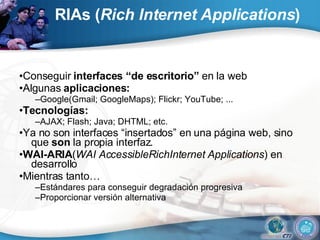 RIAs ( Rich Internet Applications ) • Conseguir  interfaces “de escritorio”  en la web • Algunas  aplicaciones: – Google(Gmail; GoogleMaps); Flickr; YouTube; ... • Tecnologías: – AJAX; Flash; Java; DHTML; etc. • Ya no son interfaces “insertados” en una página web, sino que  son  la propia interfaz. • WAI-ARIA ( WAI AccessibleRichInternet Applications ) en desarrollo • Mientras tanto… – Estándares para conseguir degradación progresiva – Proporcionar versión alternativa 