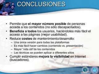 CONCLUSIONES Permite que  el mayor número posible  de personas acceda a los contenidos (no sólo discapacitados). Beneficia a todos  los usuarios, haciéndoles más fácil el acceso a las páginas (mejor usabilidad). Reduce  costes  de mantenimiento/desarrollo: Una única versión para todas las plataformas Es más fácil hacer cambios (contenido vs. presentación) Mayor “vida útil”de los contenidos Las técnicas se pueden aplicar a diferentes sitios Cumplir estándares  mejora la visibilidad  en Internet (buscadores). 