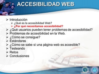 ACCESIBILIDAD WEB Introducción ¿Qué es la accesibilidad Web? ¿Por qué necesitamos accesibilidad? ¿Qué usuarios pueden tener problemas de accesibilidad?  Problemas de accesibilidad en la Web. ¿Cómo se consigue? Estándares ¿Cómo se sabe si una página web es accesible? Testeando Retos Conclusiones 