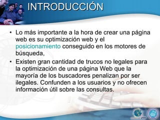 INTRODUCCIÓN Lo más importante a la hora de crear una página web es su optimización web y el  posicionamiento  conseguido en los motores de búsqueda,  Existen gran cantidad de trucos no legales para la optimización de una página Web que la mayoría de los buscadores penalizan por ser ilegales. Confunden a los usuarios y no ofrecen información útil sobre las consultas.  
