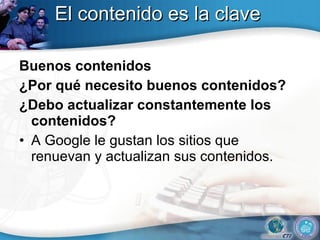 El contenido es la clave Buenos contenidos ¿Por qué necesito buenos contenidos? ¿Debo actualizar constantemente los contenidos? A Google le gustan los sitios que renuevan y actualizan sus contenidos.  