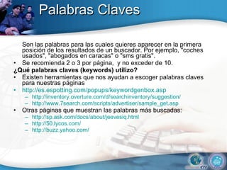 Palabras Claves Son las palabras para las cuales quieres aparecer en la primera posición de los resultados de un buscador. Por ejemplo, "coches usados", "abogados en caracas" o "sms gratis".  Se recomienda 2 o 3 por página,  y no exceder de 10. ¿Qué palabras claves (keywords)  utilizo ? Existen herramientas que nos ayudan a escoger palabras claves para nuestras páginas http:// es.espotting.com/popups/keywordgenbox.asp   http:// inventory.overture.com/d/searchinventory/suggestion /   http://www.7search.com/scripts/advertiser/sample_get.asp  Otras páginas que muestran las palabras más buscadas: http:// sp.ask.com/docs/about/jeevesiq.html   http://50.lycos.com/   http:// buzz.yahoo.com /   