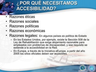 ¿ POR QUÉ NECESITAMOS ACCESIBILIDAD? Razones éticas Razones sociales Razones políticas Razones económicas Razones legales:   En algunos países es política de Estado En los Estados Unidos, por ejemplo, existe la Sección 508 de la Ley de Rehabilitación que exige alojamiento razonable para empleados con problemas de discapacidad, y ese requisito se extiende a la accesibilidad en la Red.  En Europa, a través de la Iniciativa eEurope, a partir del año 2005 los sitios oficiales deben ser accesibles.  