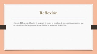 Reflexión
En esta BD se me dificulto el un poco el poner el nombre de las practicas, mientras que
en las uniones fue lo que mas se me facilito al momento de hacerlas.