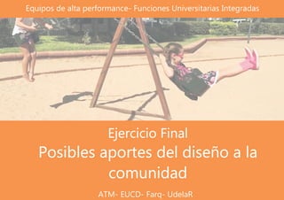 Ejercicio Final
Posibles aportes del diseño a la
comunidad
Equipos de alta performance- Funciones Universitarias Integradas
ATM- EUCD- Farq- UdelaR
 