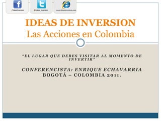 “ E L L U G A R Q U E D E B E S V I S I T A R A L M O M E N T O D E
I N V E R T I R ”
CONFERENCISTA: ENRIQUE ECHAVARRIA
BOGOTÁ – COLOMBIA 2011.
IDEAS DE INVERSION
Las Acciones en Colombia
www.ideasinversion.com@Ideas_inversion/IdeasInversion
 