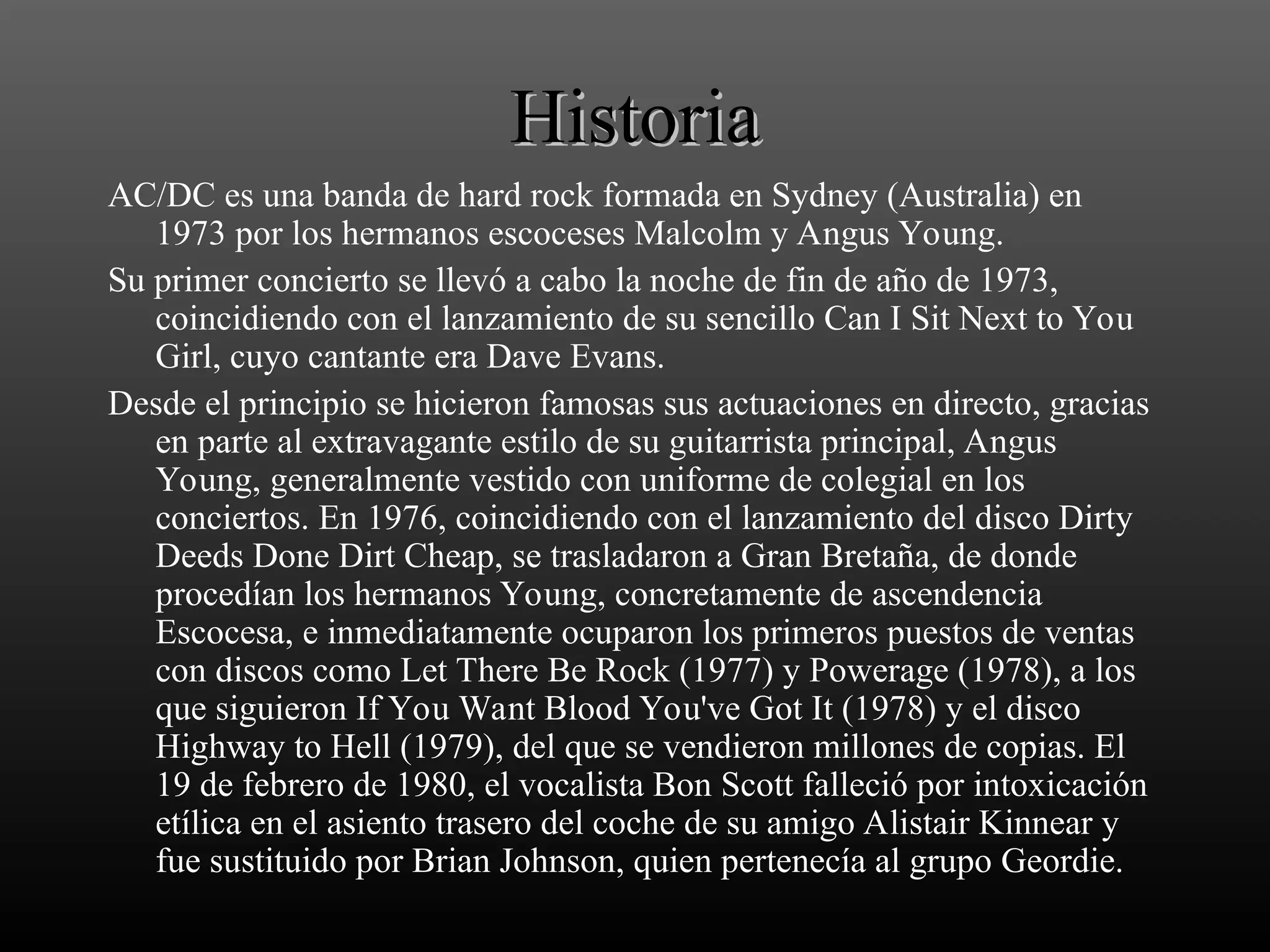 Historia
Historia
AC/DC es una banda de hard rock formada en Sydney (Australia) en
1973 por los hermanos escoceses Malcolm y Angus Young.
Su primer concierto se llevó a cabo la noche de fin de año de 1973,
coincidiendo con el lanzamiento de su sencillo Can I Sit Next to You
Girl, cuyo cantante era Dave Evans.
Desde el principio se hicieron famosas sus actuaciones en directo, gracias
en parte al extravagante estilo de su guitarrista principal, Angus
Young, generalmente vestido con uniforme de colegial en los
conciertos. En 1976, coincidiendo con el lanzamiento del disco Dirty
Deeds Done Dirt Cheap, se trasladaron a Gran Bretaña, de donde
procedían los hermanos Young, concretamente de ascendencia
Escocesa, e inmediatamente ocuparon los primeros puestos de ventas
con discos como Let There Be Rock (1977) y Powerage (1978), a los
que siguieron If You Want Blood You've Got It (1978) y el disco
Highway to Hell (1979), del que se vendieron millones de copias. El
19 de febrero de 1980, el vocalista Bon Scott falleció por intoxicación
etílica en el asiento trasero del coche de su amigo Alistair Kinnear y
fue sustituido por Brian Johnson, quien pertenecía al grupo Geordie.
 