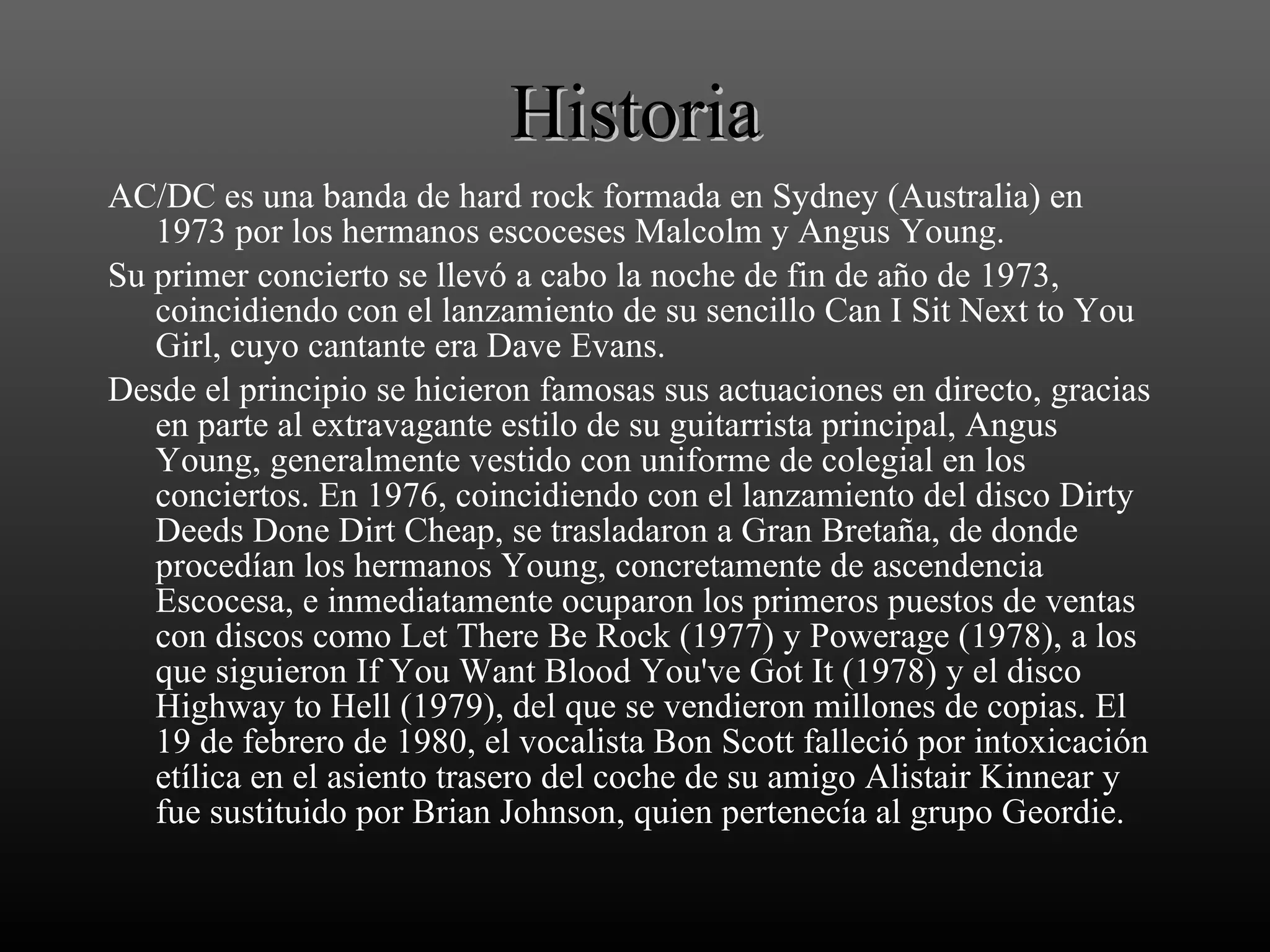 Historia AC/DC es una banda de hard rock formada en Sydney (Australia) en 1973 por los hermanos escoceses Malcolm y Angus Young. Su primer concierto se llevó a cabo la noche de fin de año de 1973, coincidiendo con el lanzamiento de su sencillo Can I Sit Next to You Girl, cuyo cantante era Dave Evans. Desde el principio se hicieron famosas sus actuaciones en directo, gracias en parte al extravagante estilo de su guitarrista principal, Angus Young, generalmente vestido con uniforme de colegial en los conciertos. En 1976, coincidiendo con el lanzamiento del disco Dirty Deeds Done Dirt Cheap, se trasladaron a Gran Bretaña, de donde procedían los hermanos Young, concretamente de ascendencia Escocesa, e inmediatamente ocuparon los primeros puestos de ventas con discos como Let There Be Rock (1977) y Powerage (1978), a los que siguieron If You Want Blood You've Got It (1978) y el disco Highway to Hell (1979), del que se vendieron millones de copias. El 19 de febrero de 1980, el vocalista Bon Scott falleció por intoxicación etílica en el asiento trasero del coche de su amigo Alistair Kinnear y fue sustituido por Brian Johnson, quien pertenecía al grupo Geordie. 