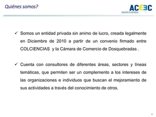 4
 Somos un entidad privada sin animo de lucro, creada legalmente
en Diciembre de 2010 a partir de un convenio firmado entre
COLCIENCIAS y la Cámara de Comercio de Dosquebradas .
 Cuenta con consultores de diferentes áreas, sectores y líneas
temáticas, que permiten ser un complemento a los intereses de
las organizaciones e individuos que buscan el mejoramiento de
sus actividades a través del conocimiento de otros.
Quiénes somos?
 