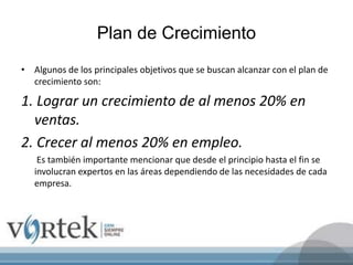 Plan de Crecimiento
• Algunos de los principales objetivos que se buscan alcanzar con el plan de
crecimiento son:
1. Lograr un crecimiento de al menos 20% en
ventas.
2. Crecer al menos 20% en empleo.
Es también importante mencionar que desde el principio hasta el fin se
involucran expertos en las áreas dependiendo de las necesidades de cada
empresa.
 
